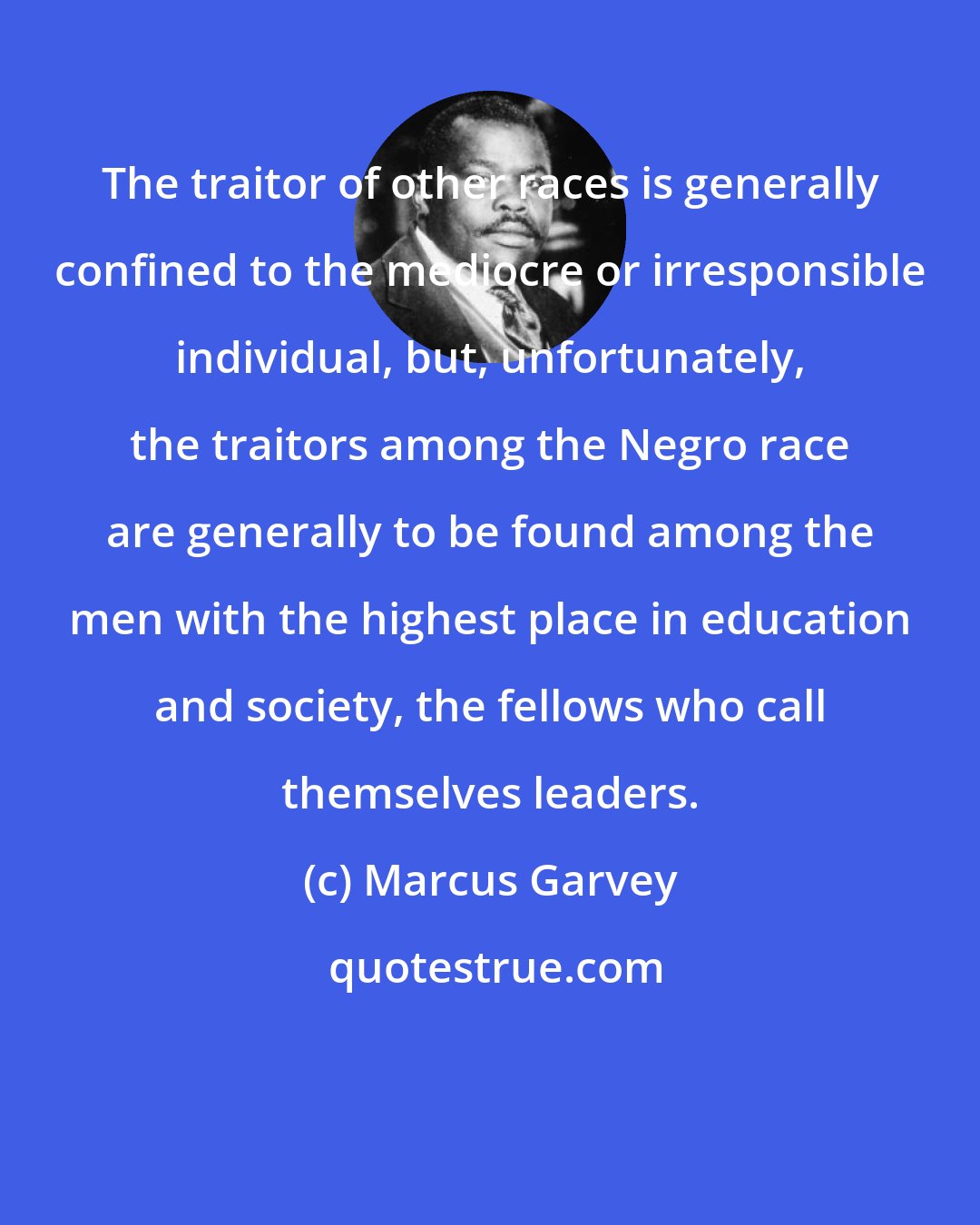 Marcus Garvey: The traitor of other races is generally confined to the mediocre or irresponsible individual, but, unfortunately, the traitors among the Negro race are generally to be found among the men with the highest place in education and society, the fellows who call themselves leaders.