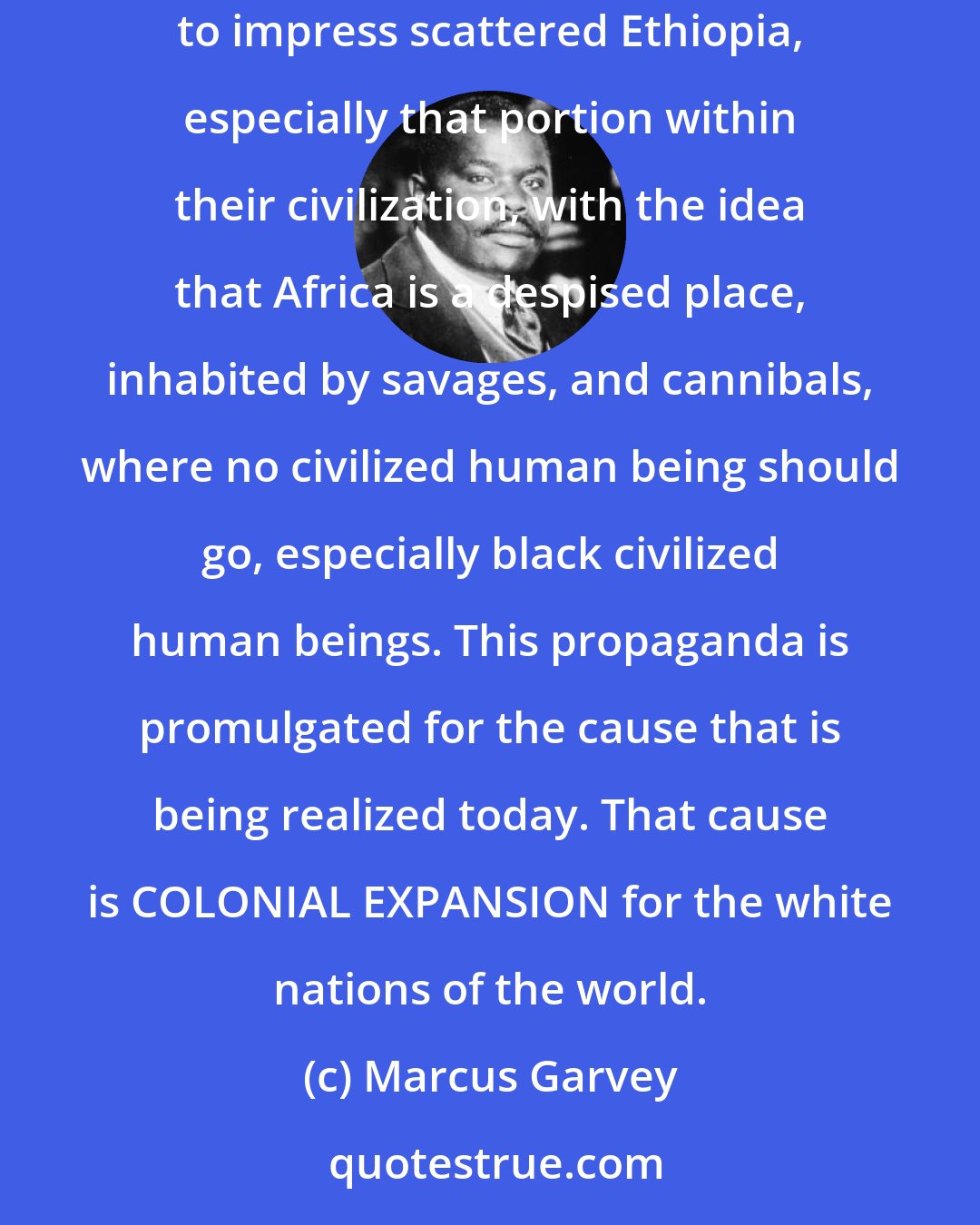 Marcus Garvey: This propaganda of dis-associating Western Negroes from Africa is not a new one. For many years white propagandists have been printing tons of literature to impress scattered Ethiopia, especially that portion within their civilization, with the idea that Africa is a despised place, inhabited by savages, and cannibals, where no civilized human being should go, especially black civilized human beings. This propaganda is promulgated for the cause that is being realized today. That cause is COLONIAL EXPANSION for the white nations of the world.