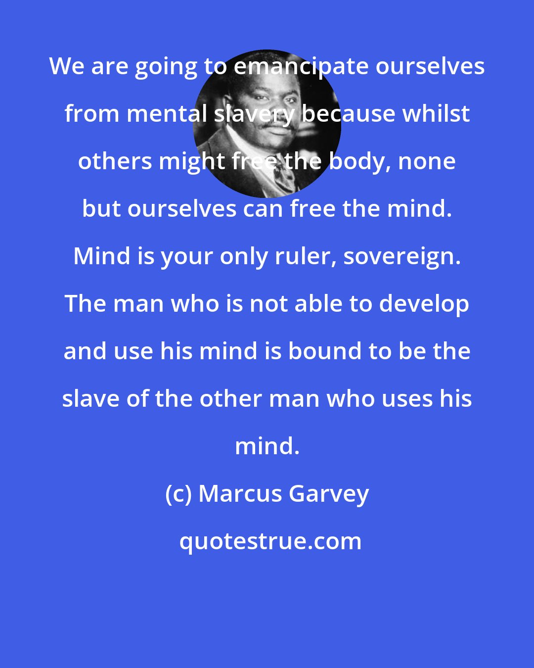 Marcus Garvey: We are going to emancipate ourselves from mental slavery because whilst others might free the body, none but ourselves can free the mind. Mind is your only ruler, sovereign. The man who is not able to develop and use his mind is bound to be the slave of the other man who uses his mind.