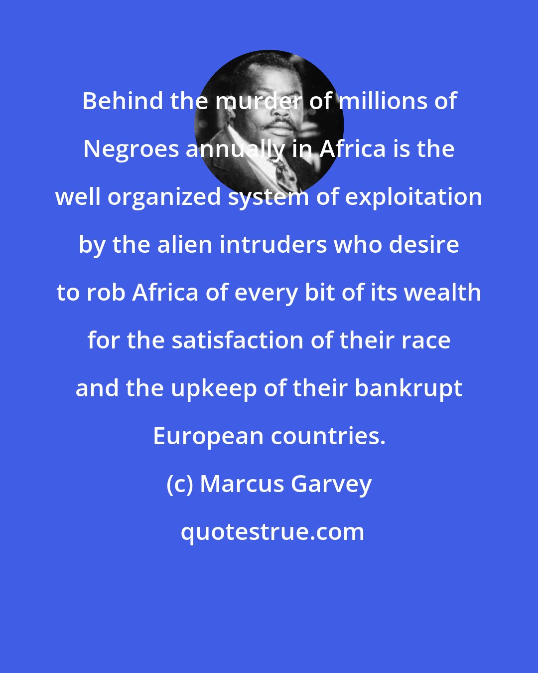 Marcus Garvey: Behind the murder of millions of Negroes annually in Africa is the well organized system of exploitation by the alien intruders who desire to rob Africa of every bit of its wealth for the satisfaction of their race and the upkeep of their bankrupt European countries.