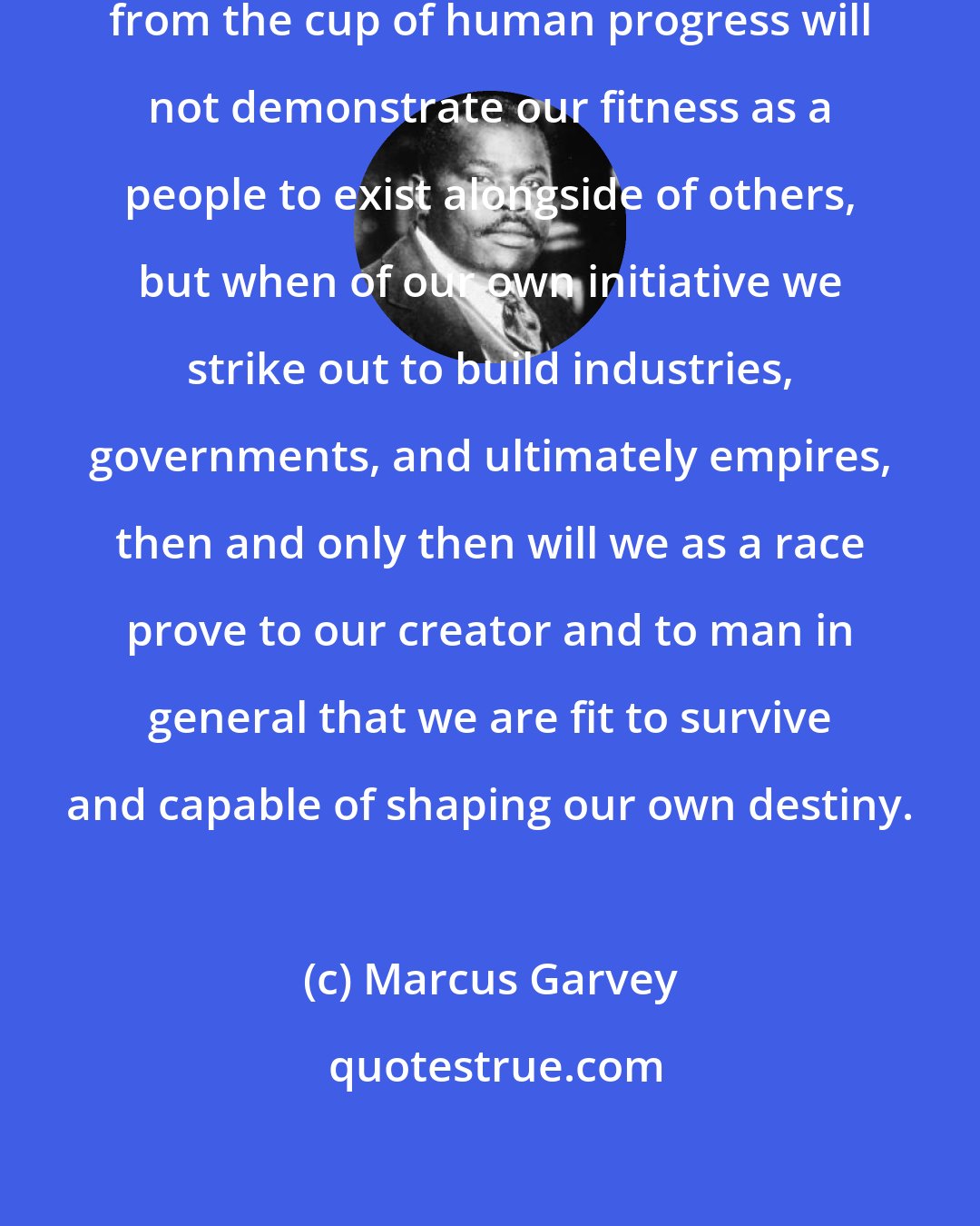 Marcus Garvey: Being satisfied to drink the dregs from the cup of human progress will not demonstrate our fitness as a people to exist alongside of others, but when of our own initiative we strike out to build industries, governments, and ultimately empires, then and only then will we as a race prove to our creator and to man in general that we are fit to survive and capable of shaping our own destiny.