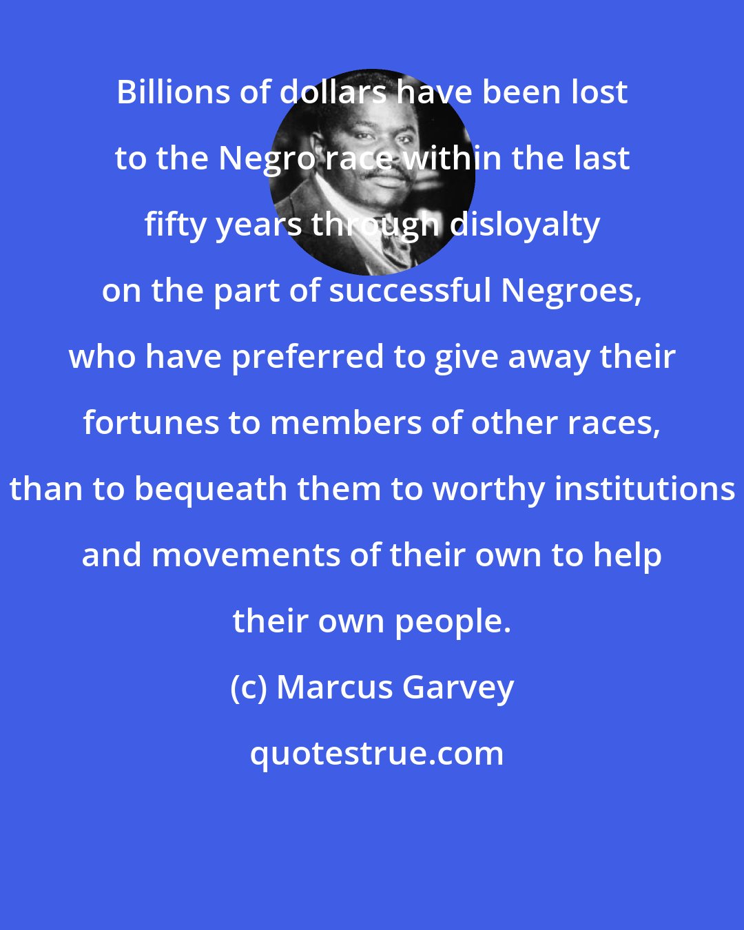 Marcus Garvey: Billions of dollars have been lost to the Negro race within the last fifty years through disloyalty on the part of successful Negroes, who have preferred to give away their fortunes to members of other races, than to bequeath them to worthy institutions and movements of their own to help their own people.