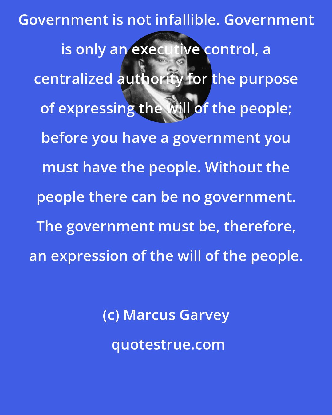 Marcus Garvey: Government is not infallible. Government is only an executive control, a centralized authority for the purpose of expressing the will of the people; before you have a government you must have the people. Without the people there can be no government. The government must be, therefore, an expression of the will of the people.