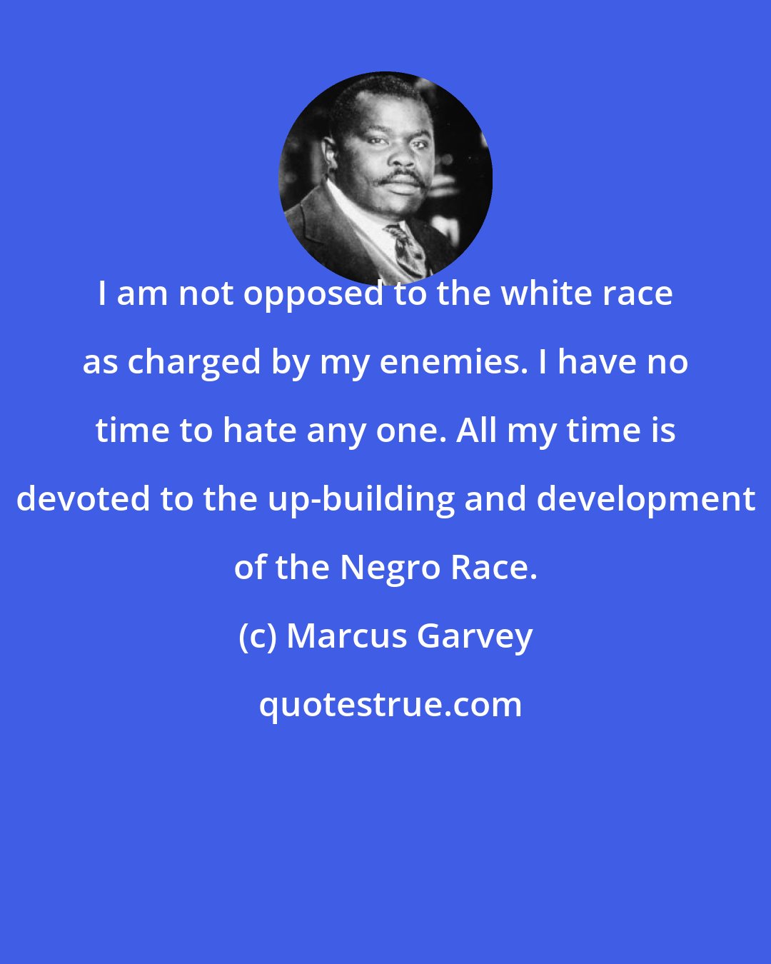 Marcus Garvey: I am not opposed to the white race as charged by my enemies. I have no time to hate any one. All my time is devoted to the up-building and development of the Negro Race.