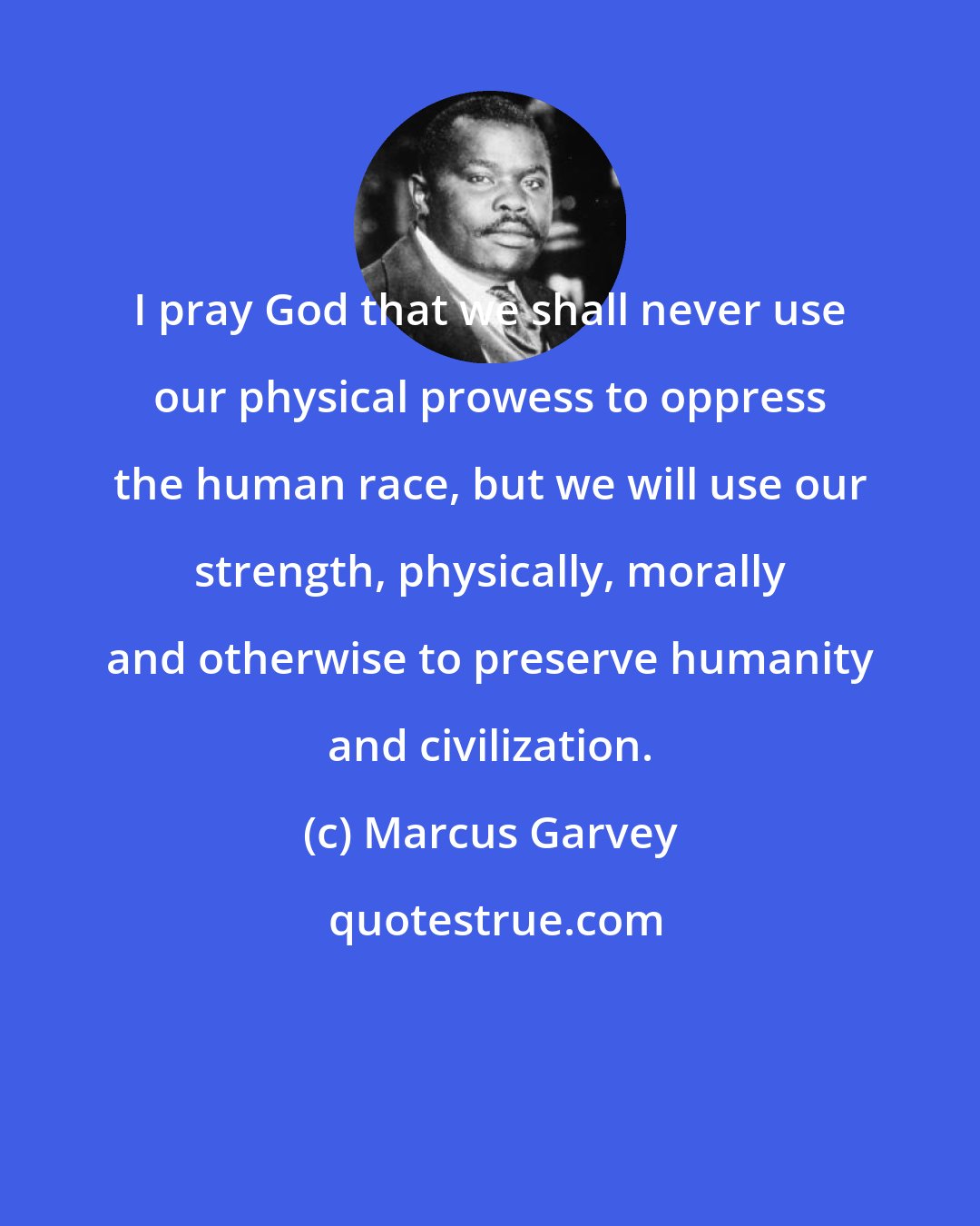 Marcus Garvey: I pray God that we shall never use our physical prowess to oppress the human race, but we will use our strength, physically, morally and otherwise to preserve humanity and civilization.