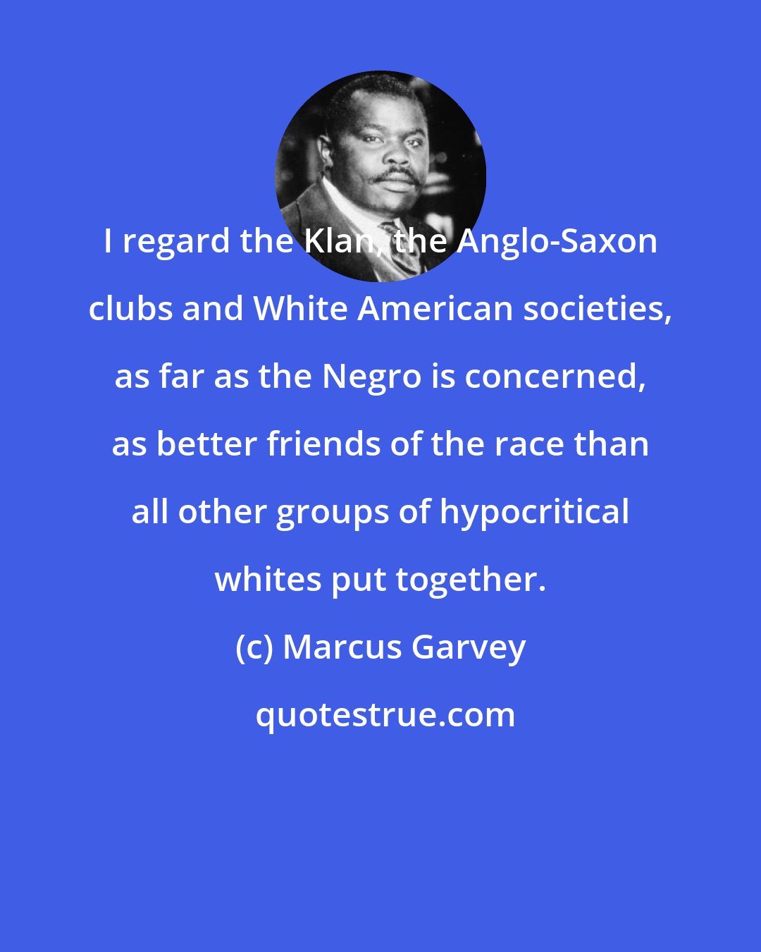 Marcus Garvey: I regard the Klan, the Anglo-Saxon clubs and White American societies, as far as the Negro is concerned, as better friends of the race than all other groups of hypocritical whites put together.