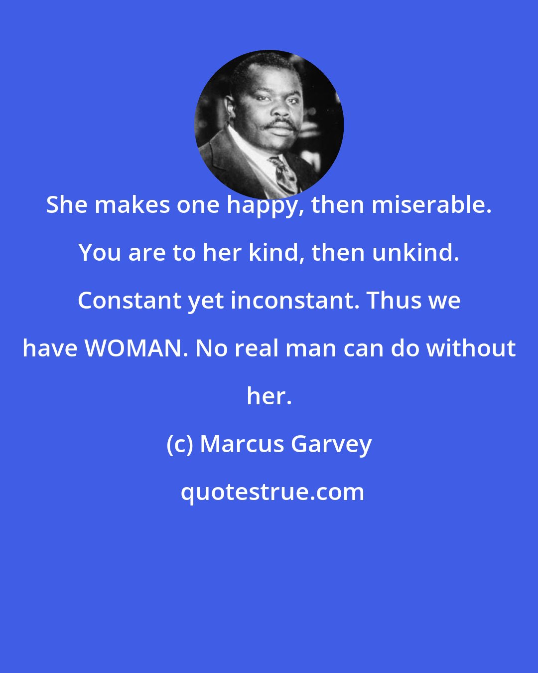 Marcus Garvey: She makes one happy, then miserable. You are to her kind, then unkind. Constant yet inconstant. Thus we have WOMAN. No real man can do without her.