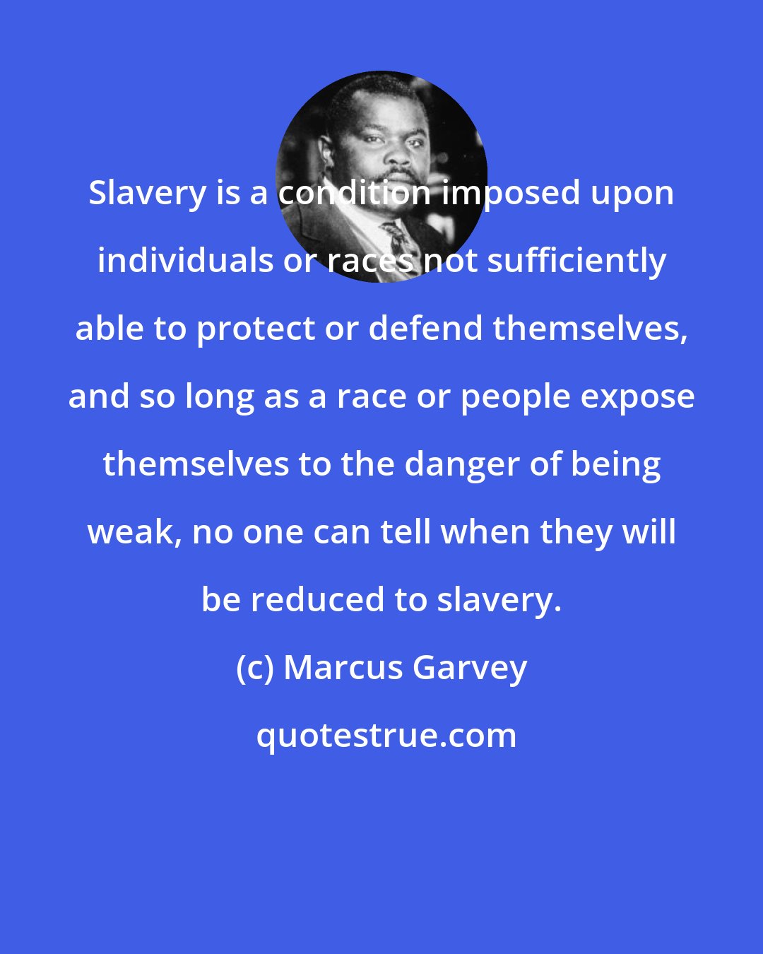 Marcus Garvey: Slavery is a condition imposed upon individuals or races not sufficiently able to protect or defend themselves, and so long as a race or people expose themselves to the danger of being weak, no one can tell when they will be reduced to slavery.