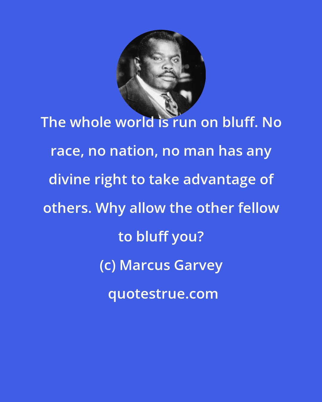 Marcus Garvey: The whole world is run on bluff. No race, no nation, no man has any divine right to take advantage of others. Why allow the other fellow to bluff you?