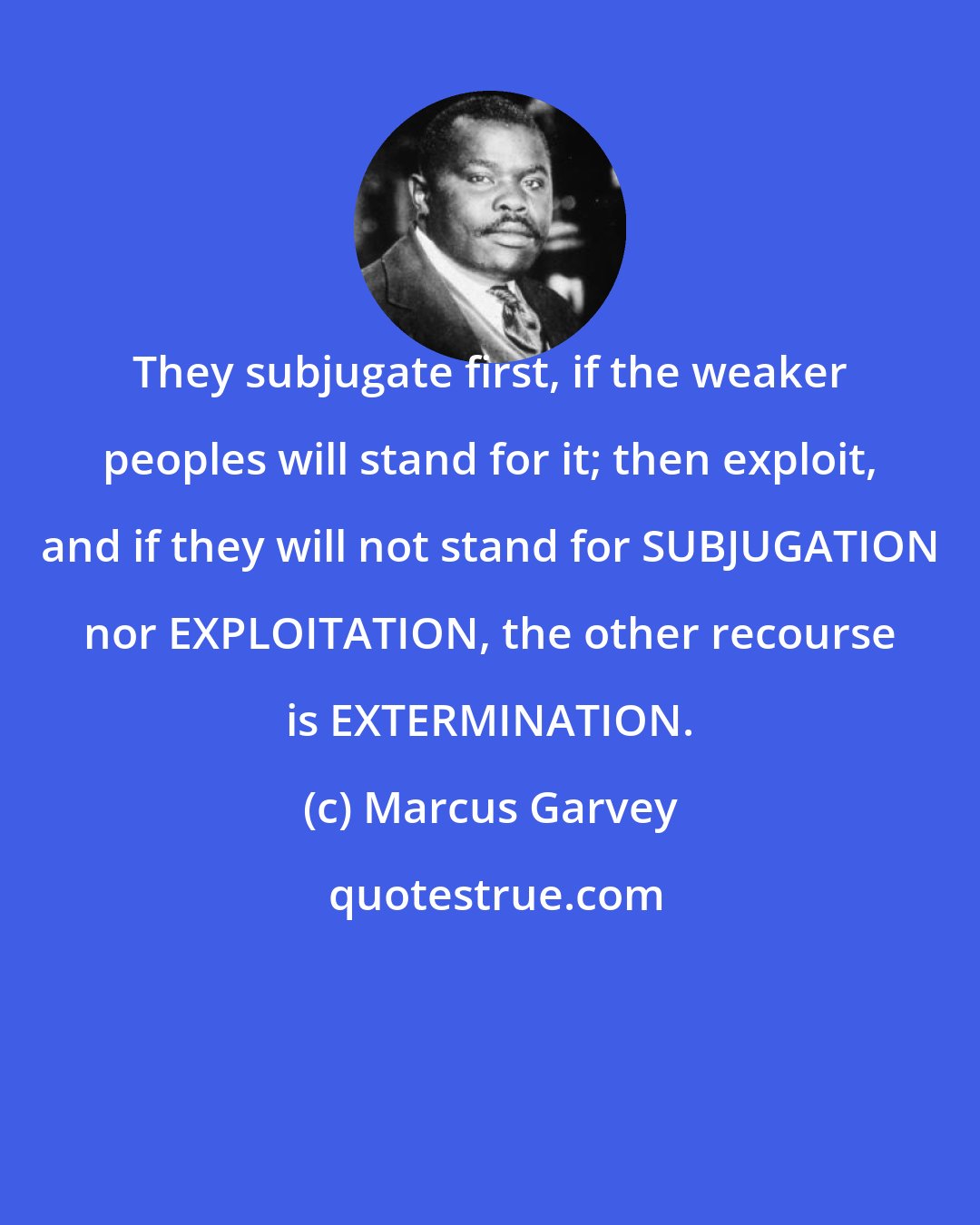 Marcus Garvey: They subjugate first, if the weaker peoples will stand for it; then exploit, and if they will not stand for SUBJUGATION nor EXPLOITATION, the other recourse is EXTERMINATION.
