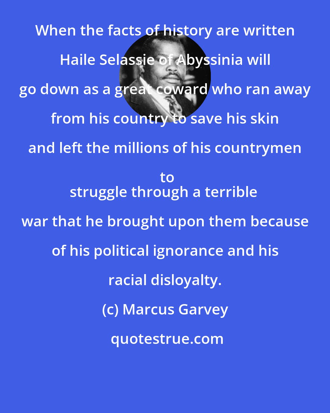 Marcus Garvey: When the facts of history are written Haile Selassie of Abyssinia will go down as a great coward who ran away from his country to save his skin and left the millions of his countrymen to
struggle through a terrible war that he brought upon them because of his political ignorance and his racial disloyalty.