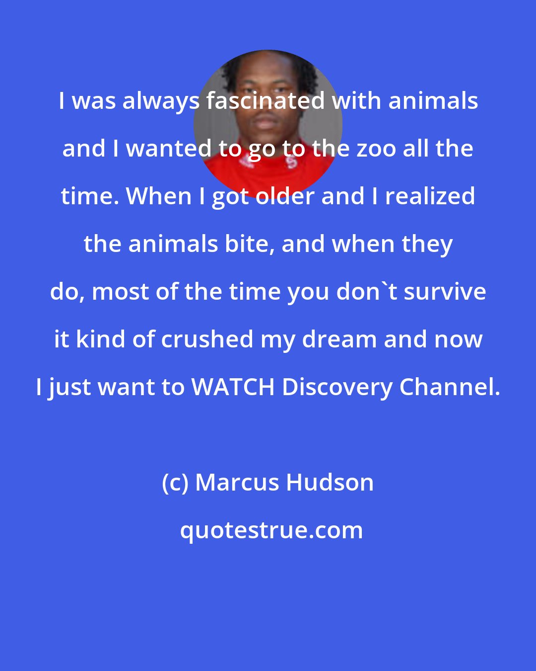 Marcus Hudson: I was always fascinated with animals and I wanted to go to the zoo all the time. When I got older and I realized the animals bite, and when they do, most of the time you don't survive it kind of crushed my dream and now I just want to WATCH Discovery Channel.