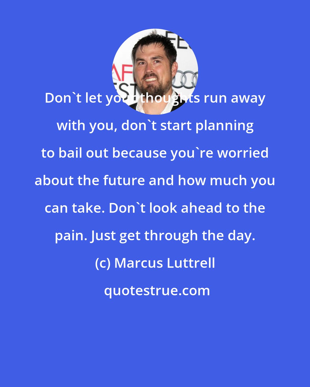 Marcus Luttrell: Don't let your thoughts run away with you, don't start planning to bail out because you're worried about the future and how much you can take. Don't look ahead to the pain. Just get through the day.