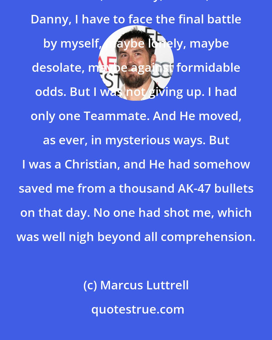 Marcus Luttrell: I had no answer to those questions, only hope. With absolutely no one to turn to, no Mikey, no Axe, no Danny, I have to face the final battle by myself, maybe lonely, maybe desolate, maybe against formidable odds. But I was not giving up. I had only one Teammate. And He moved, as ever, in mysterious ways. But I was a Christian, and He had somehow saved me from a thousand AK-47 bullets on that day. No one had shot me, which was well nigh beyond all comprehension.