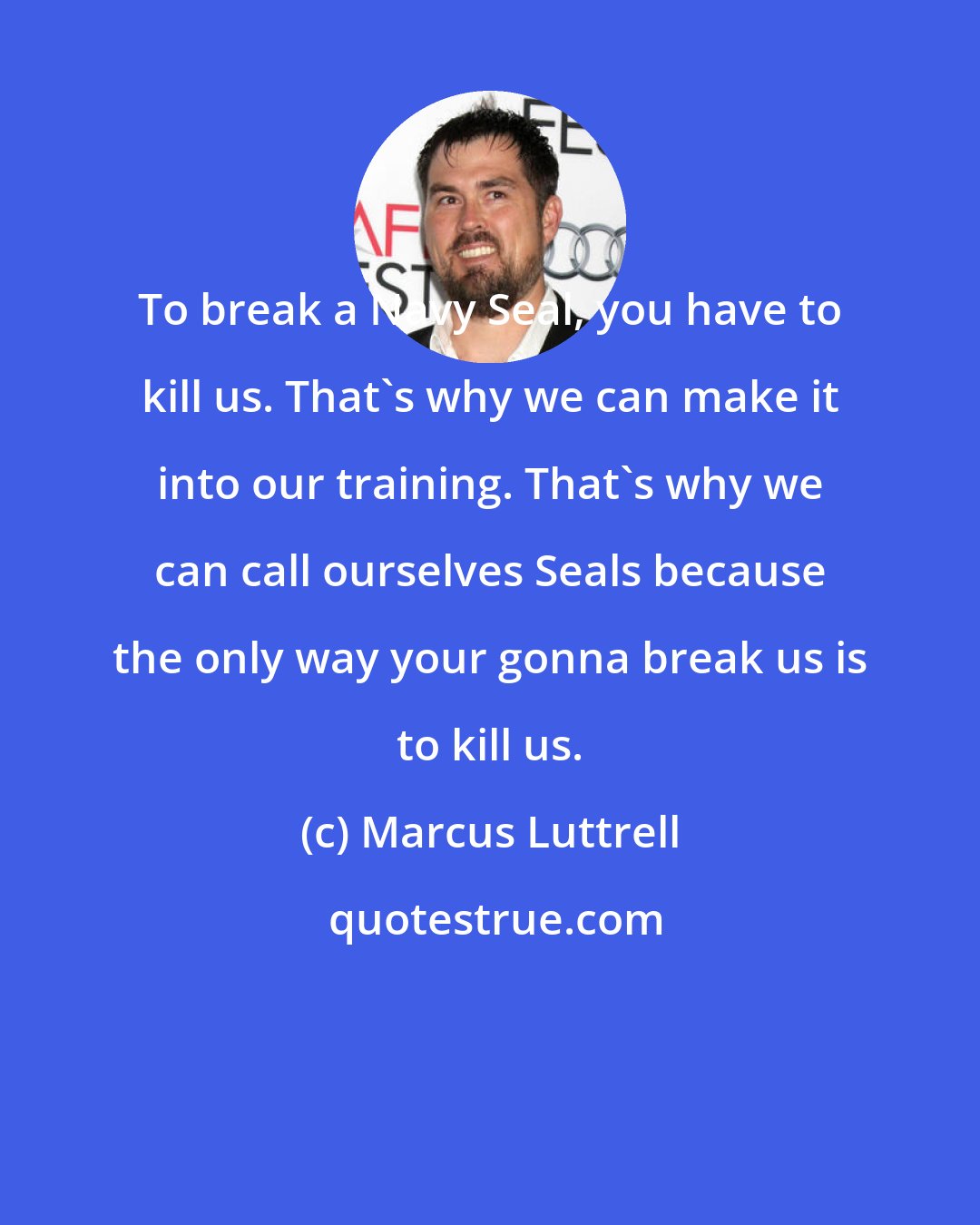 Marcus Luttrell: To break a Navy Seal, you have to kill us. That's why we can make it into our training. That's why we can call ourselves Seals because the only way your gonna break us is to kill us.