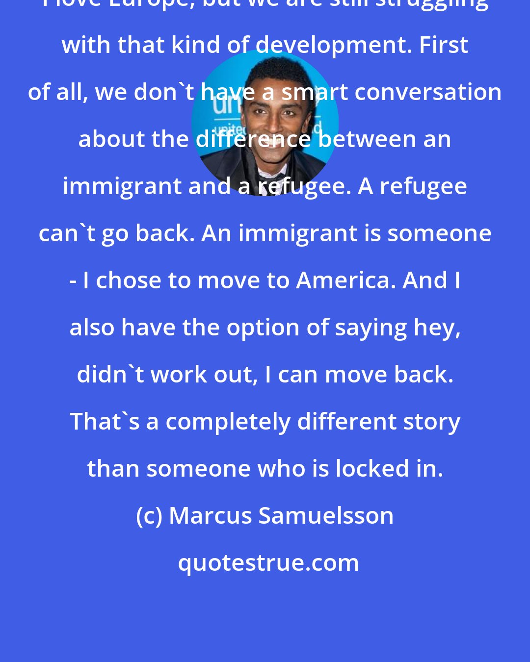 Marcus Samuelsson: I love Europe, but we are still struggling with that kind of development. First of all, we don't have a smart conversation about the difference between an immigrant and a refugee. A refugee can't go back. An immigrant is someone - I chose to move to America. And I also have the option of saying hey, didn't work out, I can move back. That's a completely different story than someone who is locked in.