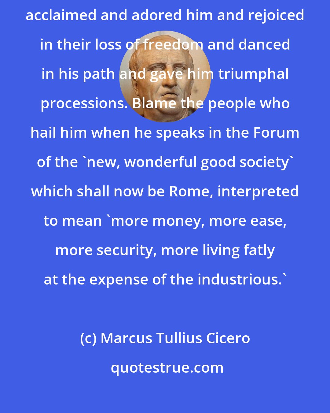 Marcus Tullius Cicero: Do not blame Caesar, blame the people of Rome who have so enthusiastically acclaimed and adored him and rejoiced in their loss of freedom and danced in his path and gave him triumphal processions. Blame the people who hail him when he speaks in the Forum of the 'new, wonderful good society' which shall now be Rome, interpreted to mean 'more money, more ease, more security, more living fatly at the expense of the industrious.'