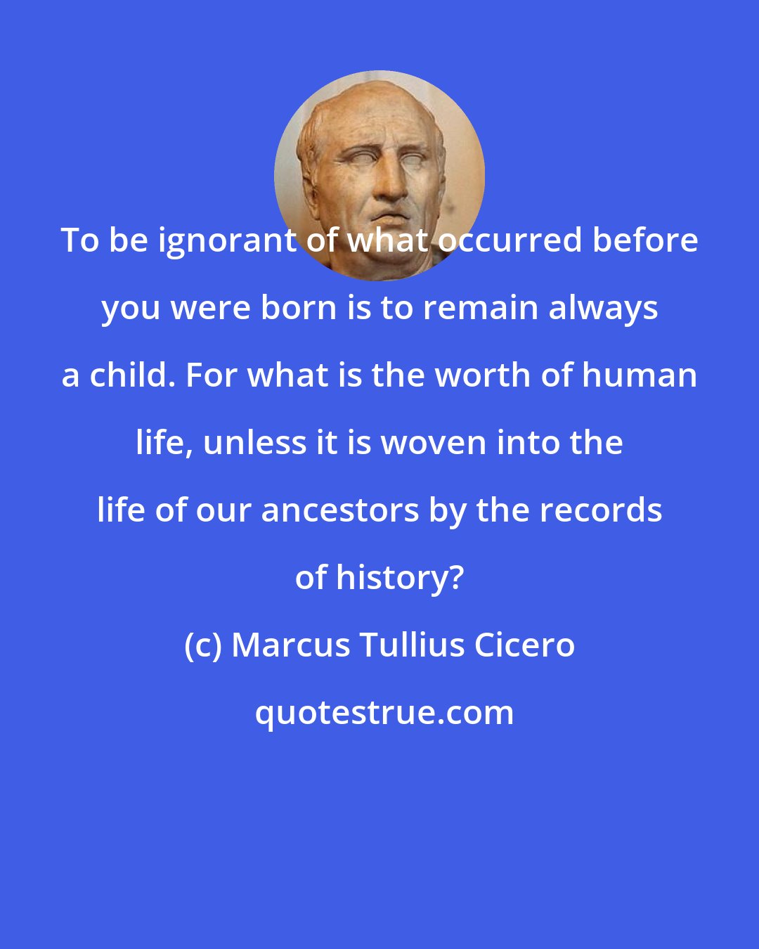 Marcus Tullius Cicero: To be ignorant of what occurred before you were born is to remain always a child. For what is the worth of human life, unless it is woven into the life of our ancestors by the records of history?