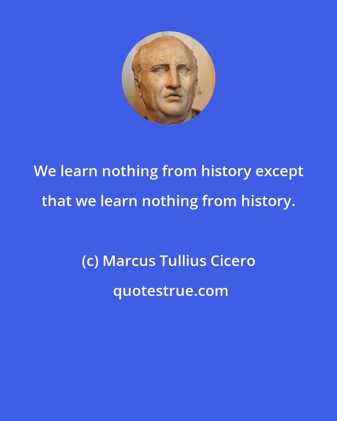 Marcus Tullius Cicero: We learn nothing from history except that we learn nothing from history.