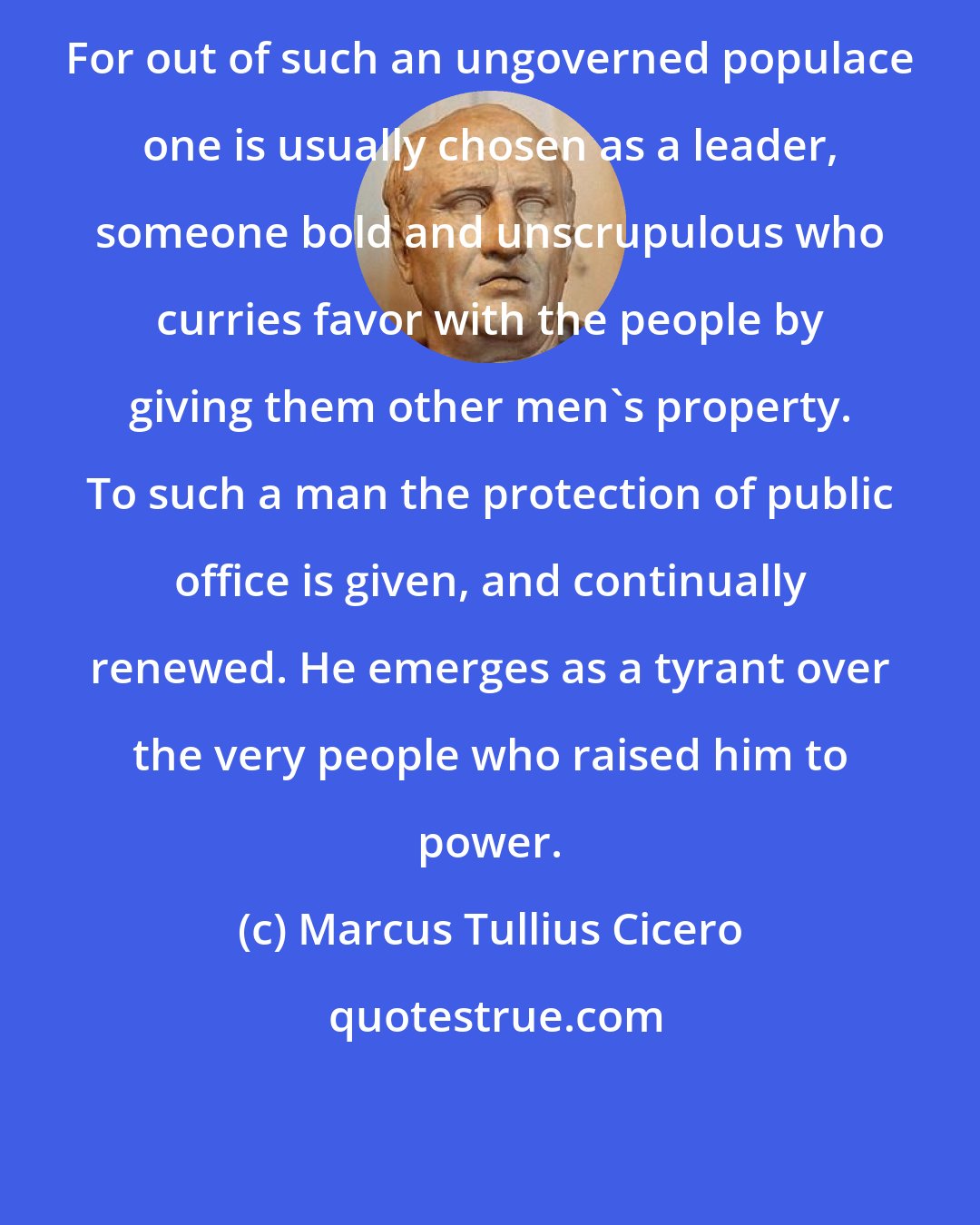 Marcus Tullius Cicero: For out of such an ungoverned populace one is usually chosen as a leader, someone bold and unscrupulous who curries favor with the people by giving them other men's property. To such a man the protection of public office is given, and continually renewed. He emerges as a tyrant over the very people who raised him to power.