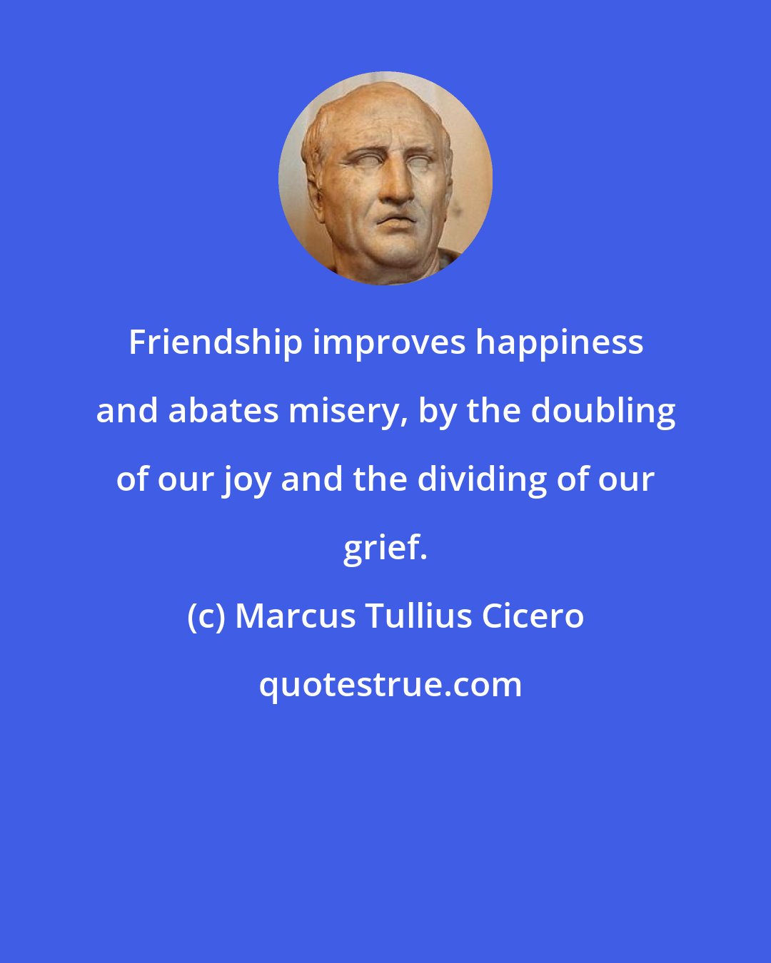Marcus Tullius Cicero: Friendship improves happiness and abates misery, by the doubling of our joy and the dividing of our grief.