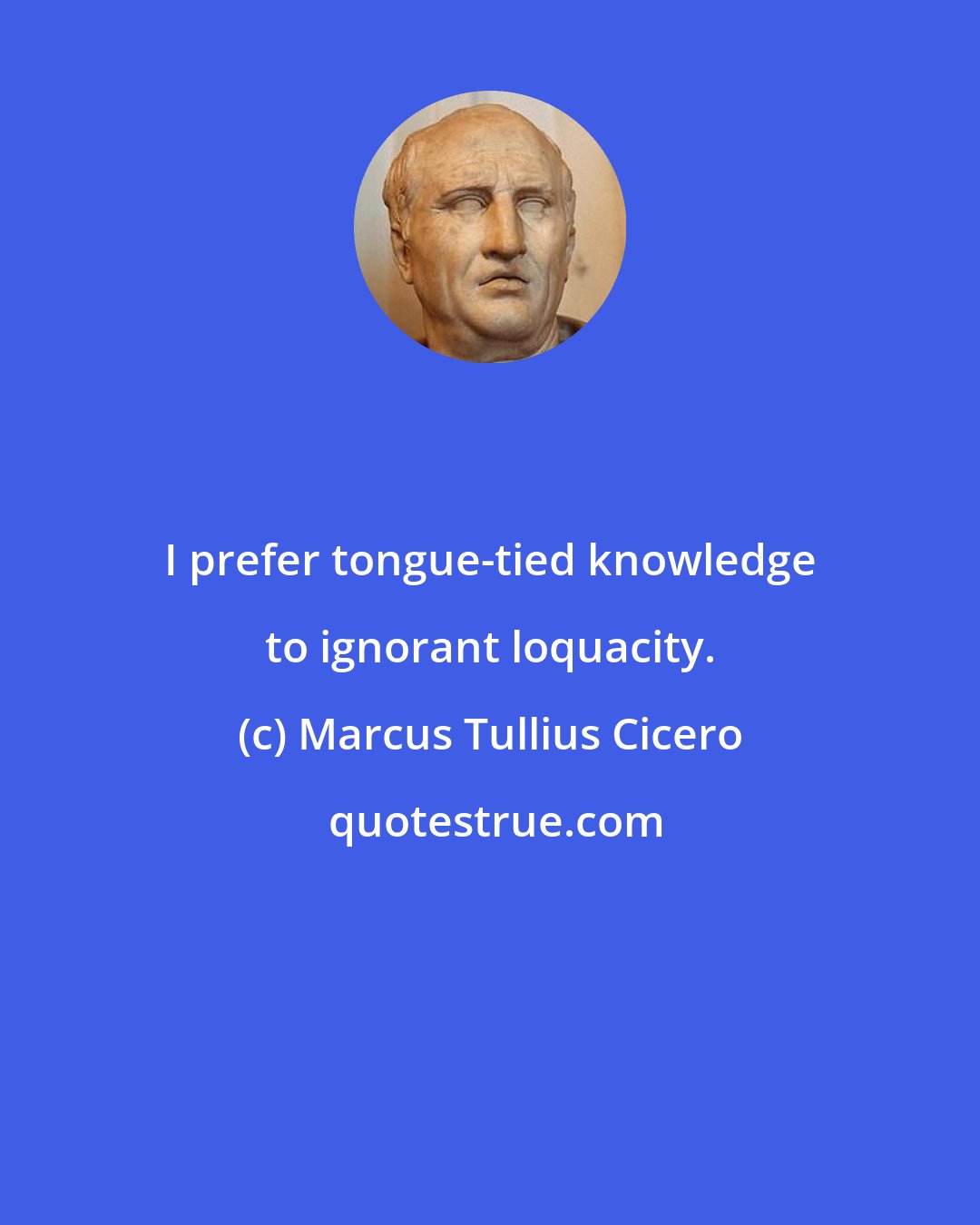 Marcus Tullius Cicero: I prefer tongue-tied knowledge to ignorant loquacity.