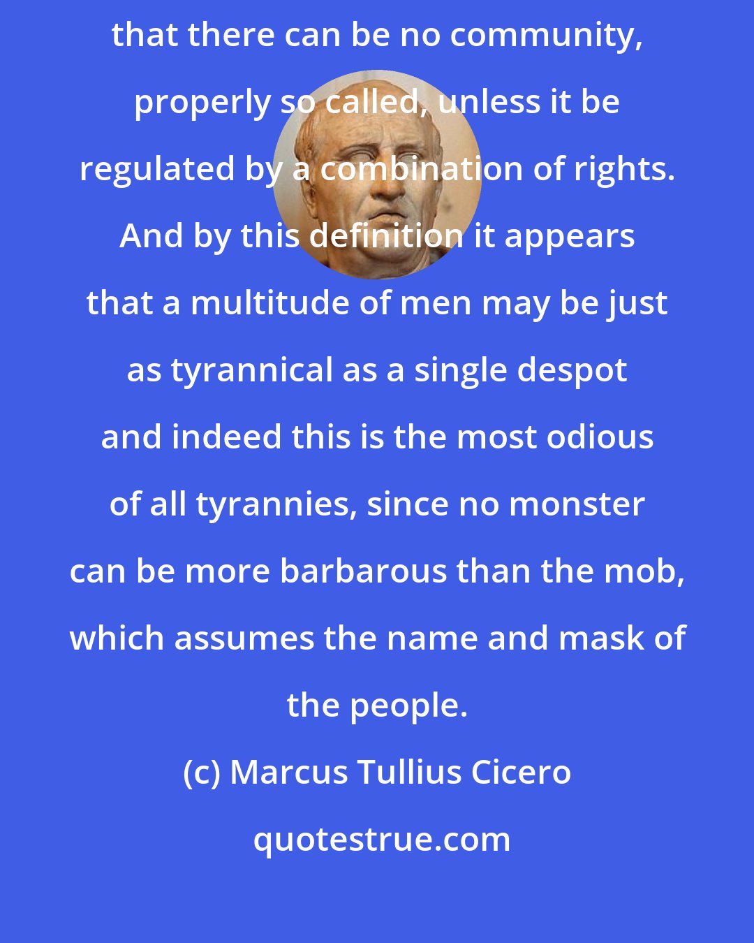 Marcus Tullius Cicero: In this statement, my Scipio, I build on your own admirable definition, that there can be no community, properly so called, unless it be regulated by a combination of rights. And by this definition it appears that a multitude of men may be just as tyrannical as a single despot and indeed this is the most odious of all tyrannies, since no monster can be more barbarous than the mob, which assumes the name and mask of the people.