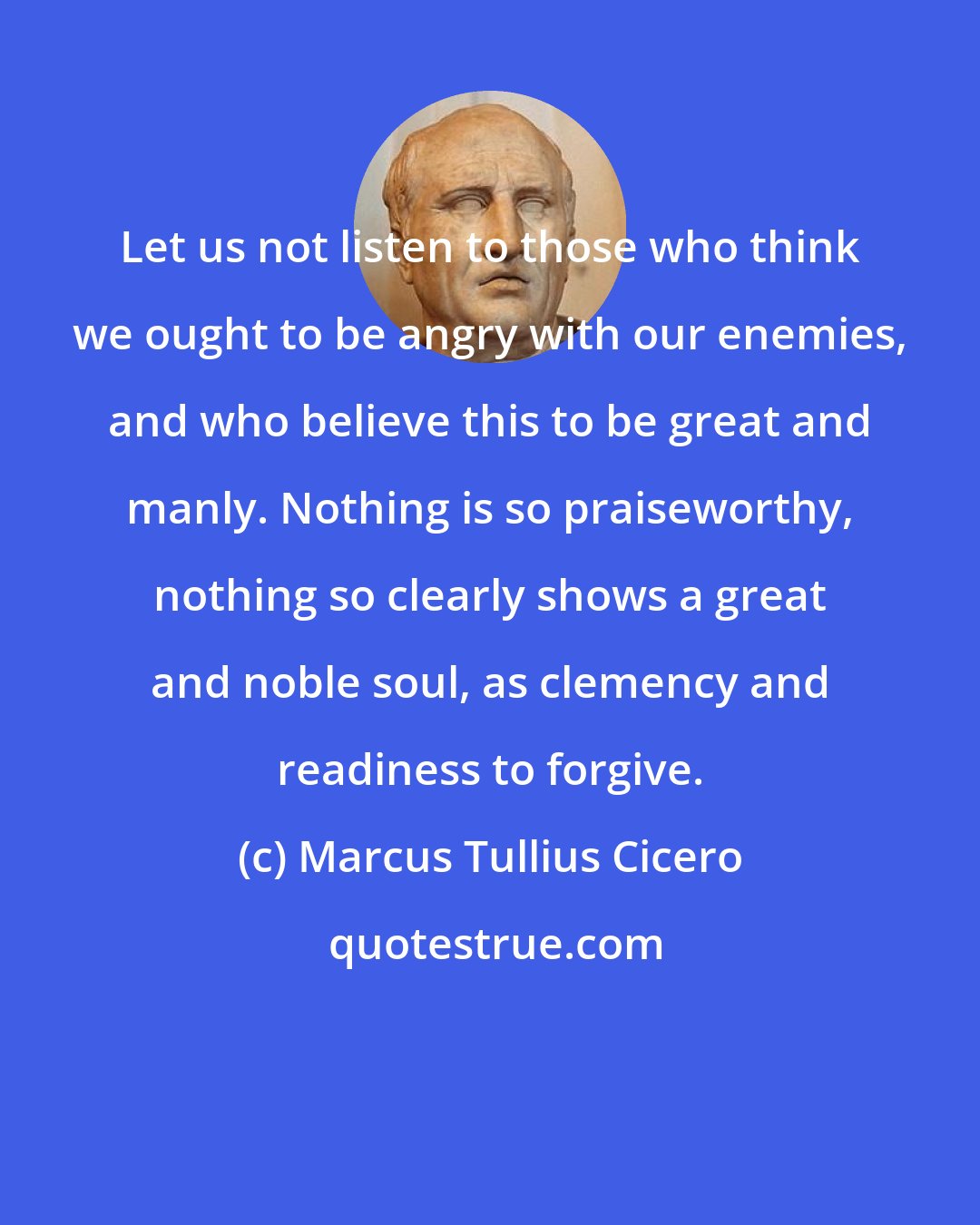 Marcus Tullius Cicero: Let us not listen to those who think we ought to be angry with our enemies, and who believe this to be great and manly. Nothing is so praiseworthy, nothing so clearly shows a great and noble soul, as clemency and readiness to forgive.