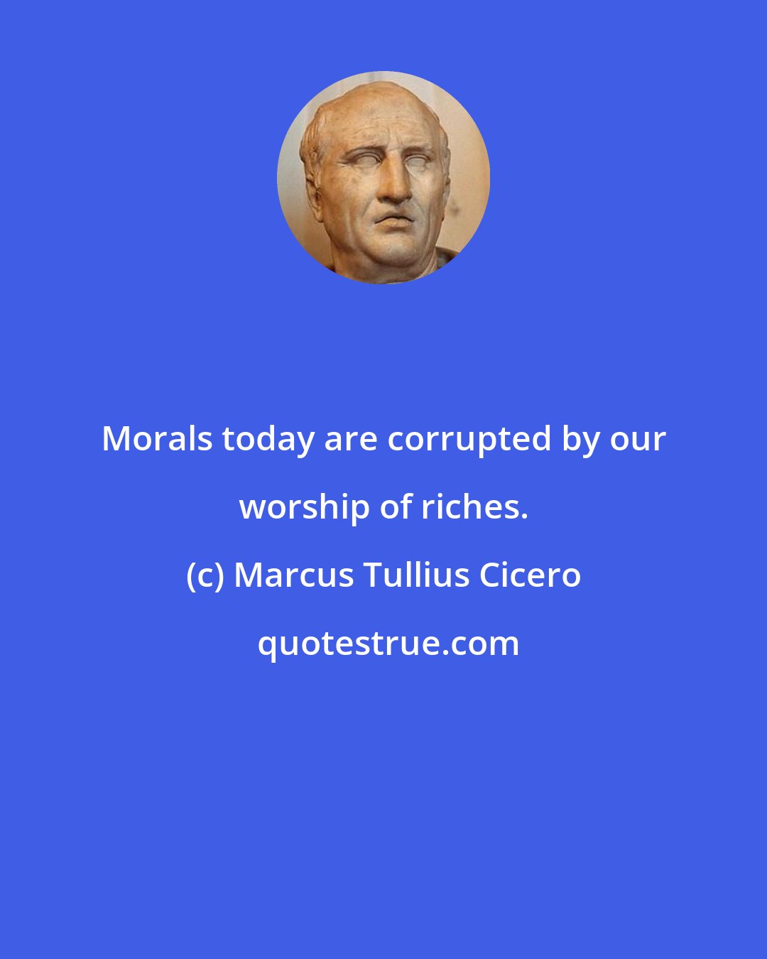 Marcus Tullius Cicero: Morals today are corrupted by our worship of riches.