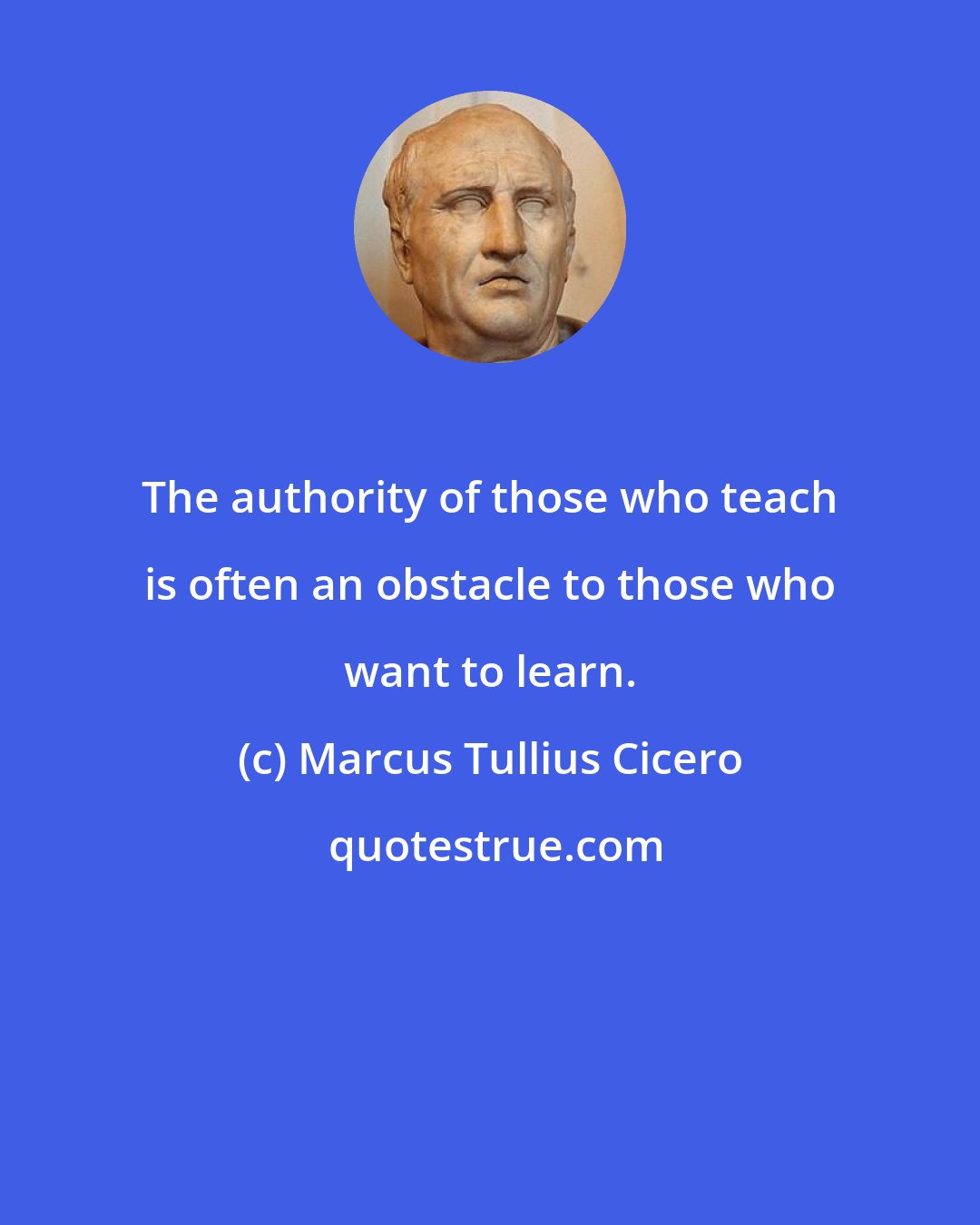 Marcus Tullius Cicero: The authority of those who teach is often an obstacle to those who want to learn.