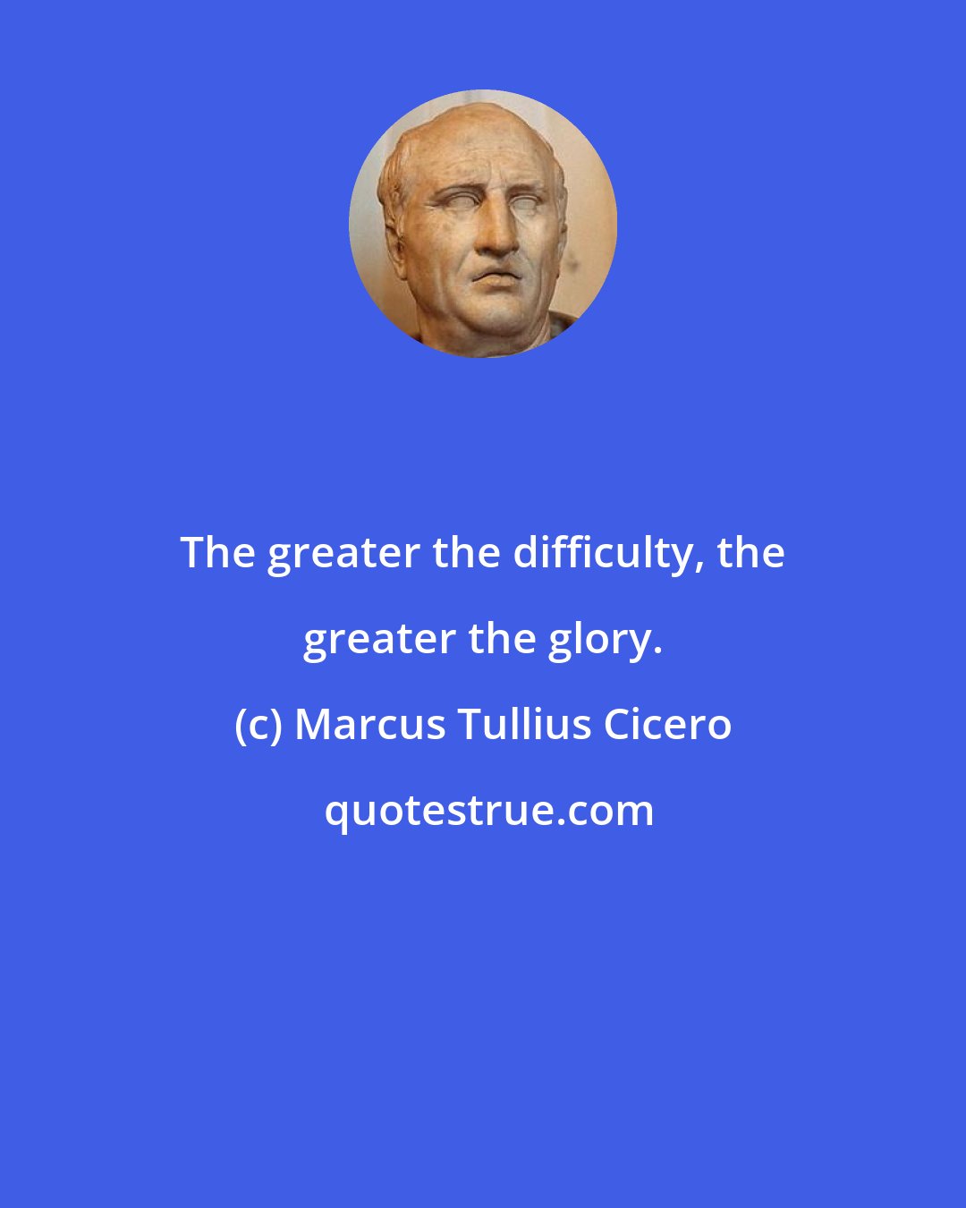 Marcus Tullius Cicero: The greater the difficulty, the greater the glory.