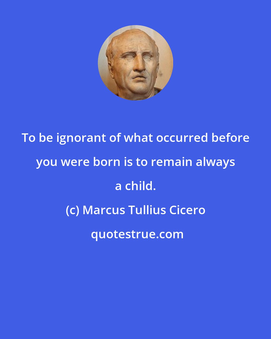 Marcus Tullius Cicero: To be ignorant of what occurred before you were born is to remain always a child.