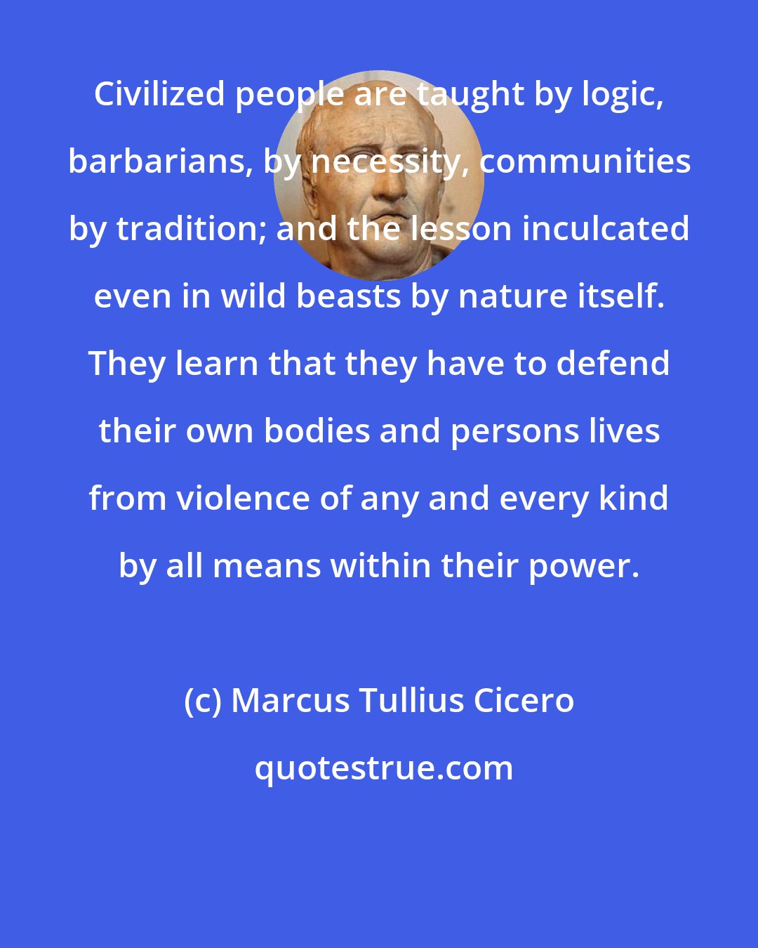 Marcus Tullius Cicero: Civilized people are taught by logic, barbarians, by necessity, communities by tradition; and the lesson inculcated even in wild beasts by nature itself. They learn that they have to defend their own bodies and persons lives from violence of any and every kind by all means within their power.