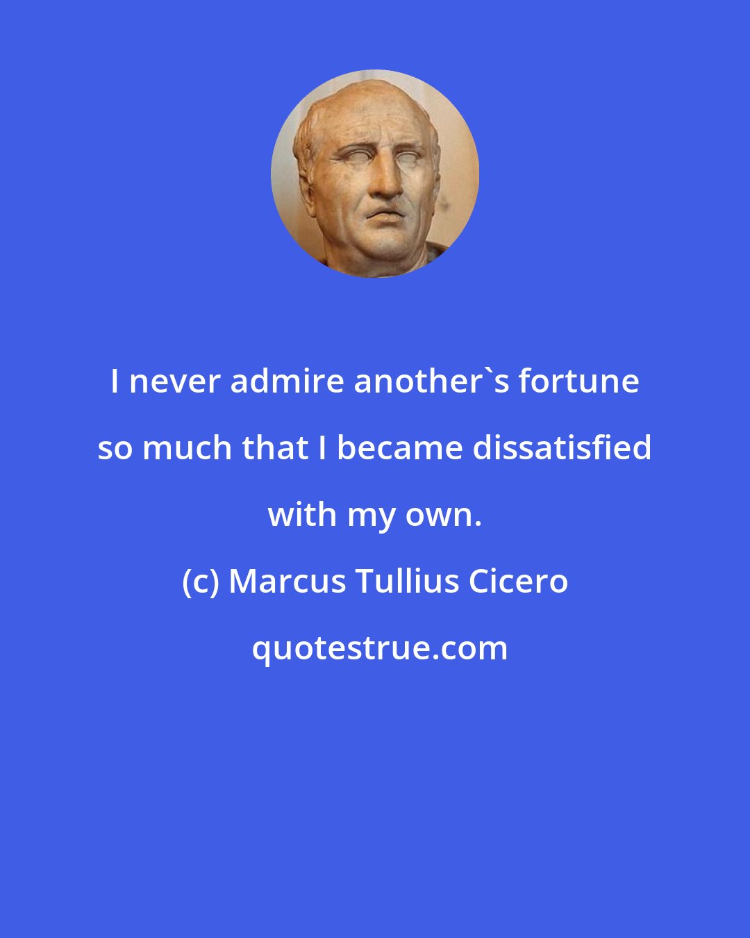 Marcus Tullius Cicero: I never admire another's fortune so much that I became dissatisfied with my own.