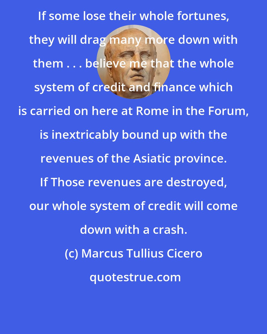 Marcus Tullius Cicero: If some lose their whole fortunes, they will drag many more down with them . . . believe me that the whole system of credit and finance which is carried on here at Rome in the Forum, is inextricably bound up with the revenues of the Asiatic province. If Those revenues are destroyed, our whole system of credit will come down with a crash.