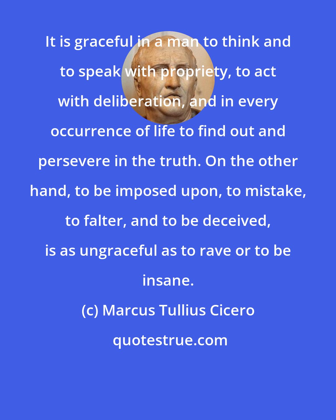 Marcus Tullius Cicero: It is graceful in a man to think and to speak with propriety, to act with deliberation, and in every occurrence of life to find out and persevere in the truth. On the other hand, to be imposed upon, to mistake, to falter, and to be deceived, is as ungraceful as to rave or to be insane.