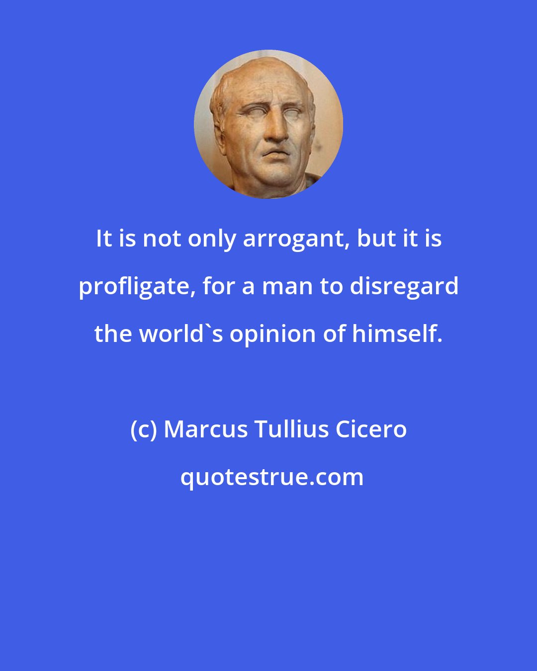 Marcus Tullius Cicero: It is not only arrogant, but it is profligate, for a man to disregard the world's opinion of himself.