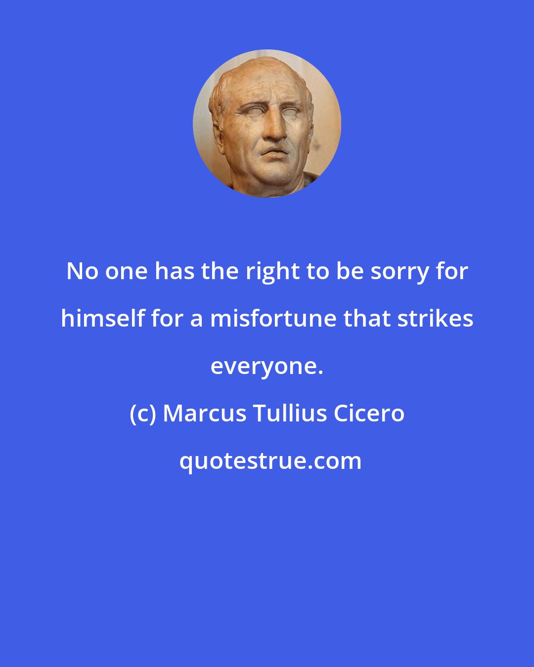 Marcus Tullius Cicero: No one has the right to be sorry for himself for a misfortune that strikes everyone.