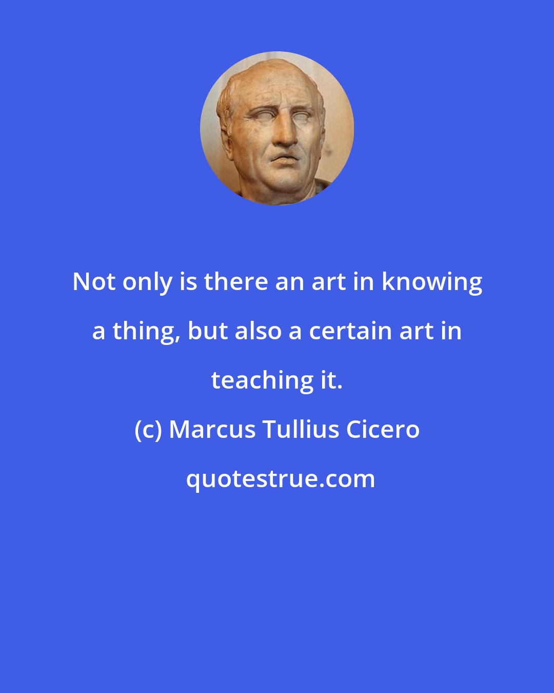 Marcus Tullius Cicero: Not only is there an art in knowing a thing, but also a certain art in teaching it.