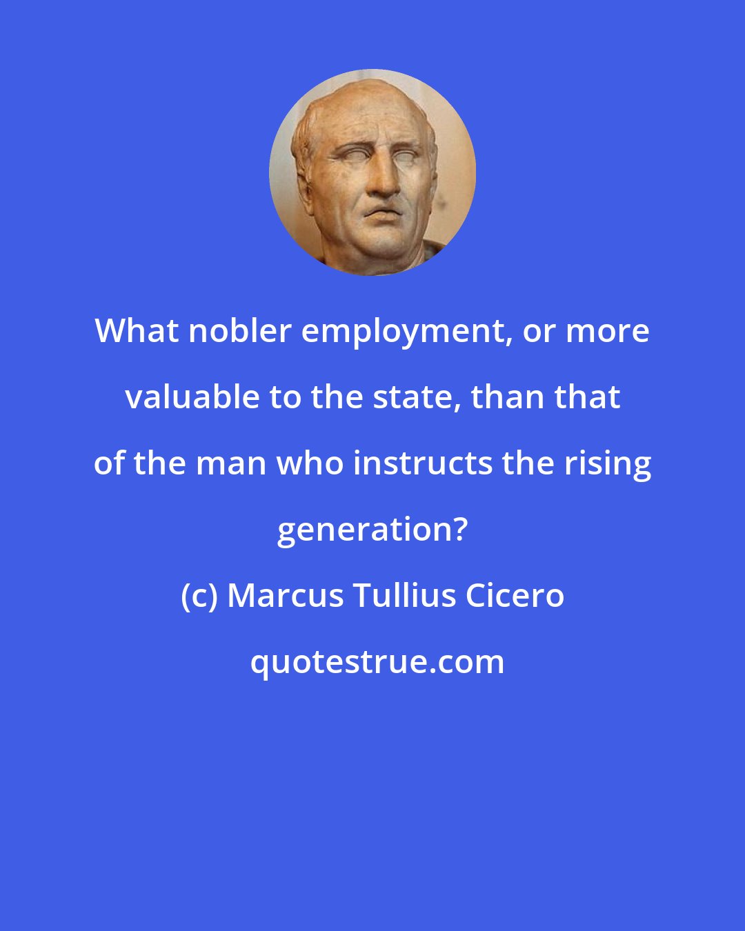 Marcus Tullius Cicero: What nobler employment, or more valuable to the state, than that of the man who instructs the rising generation?