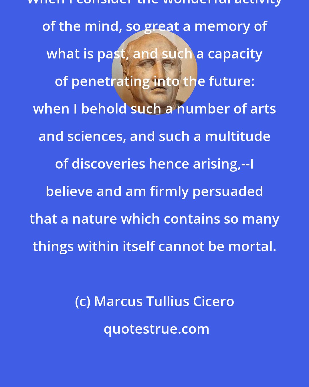 Marcus Tullius Cicero: When I consider the wonderful activity of the mind, so great a memory of what is past, and such a capacity of penetrating into the future: when I behold such a number of arts and sciences, and such a multitude of discoveries hence arising,--I believe and am firmly persuaded that a nature which contains so many things within itself cannot be mortal.