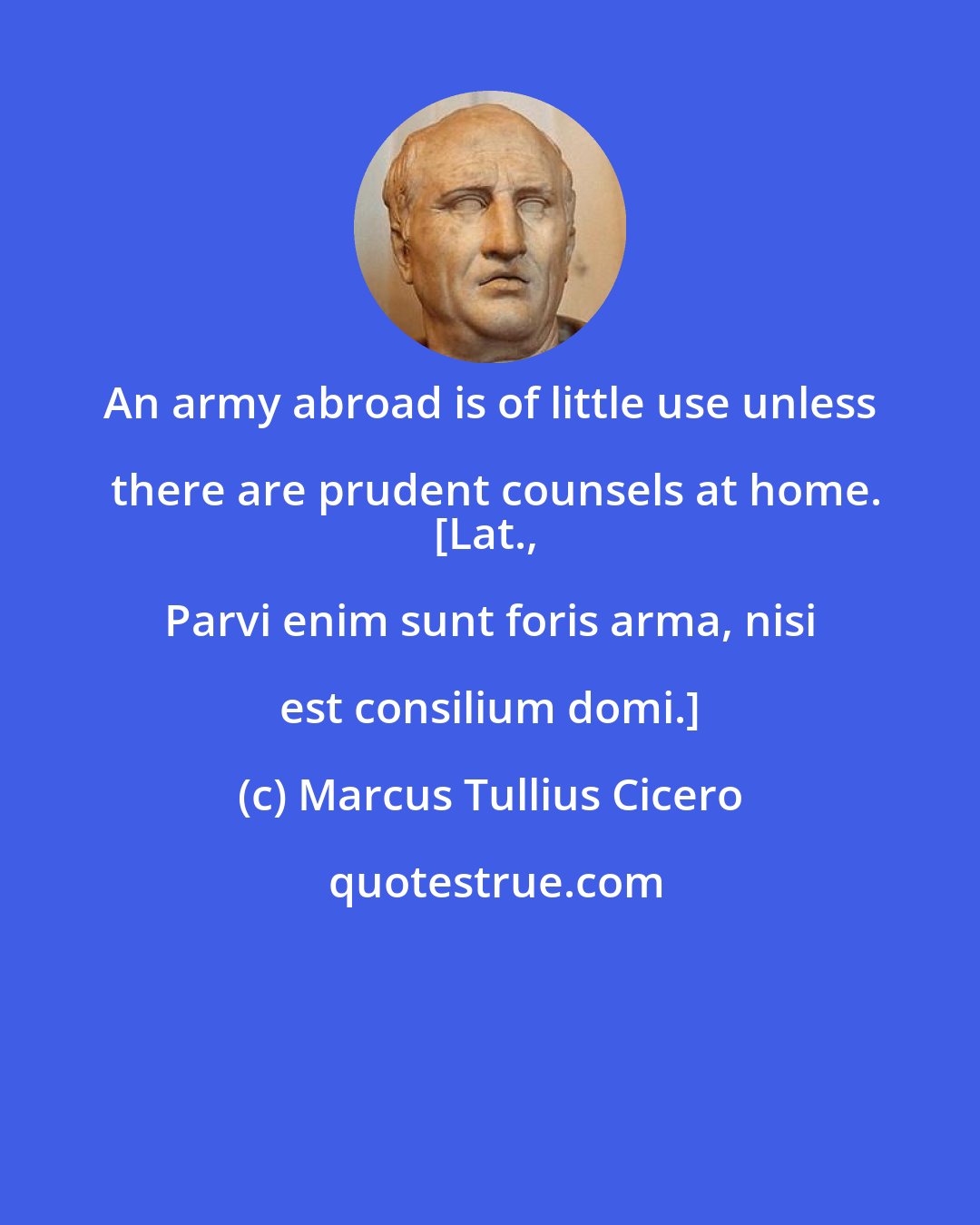 Marcus Tullius Cicero: An army abroad is of little use unless there are prudent counsels at home.
[Lat., Parvi enim sunt foris arma, nisi est consilium domi.]