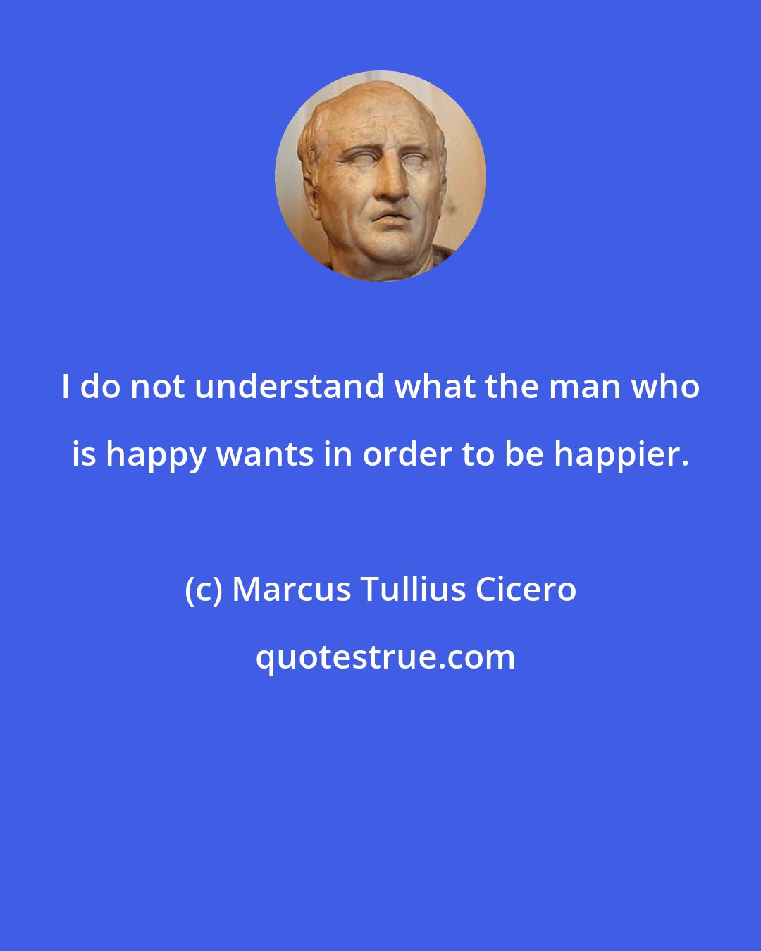 Marcus Tullius Cicero: I do not understand what the man who is happy wants in order to be happier.
