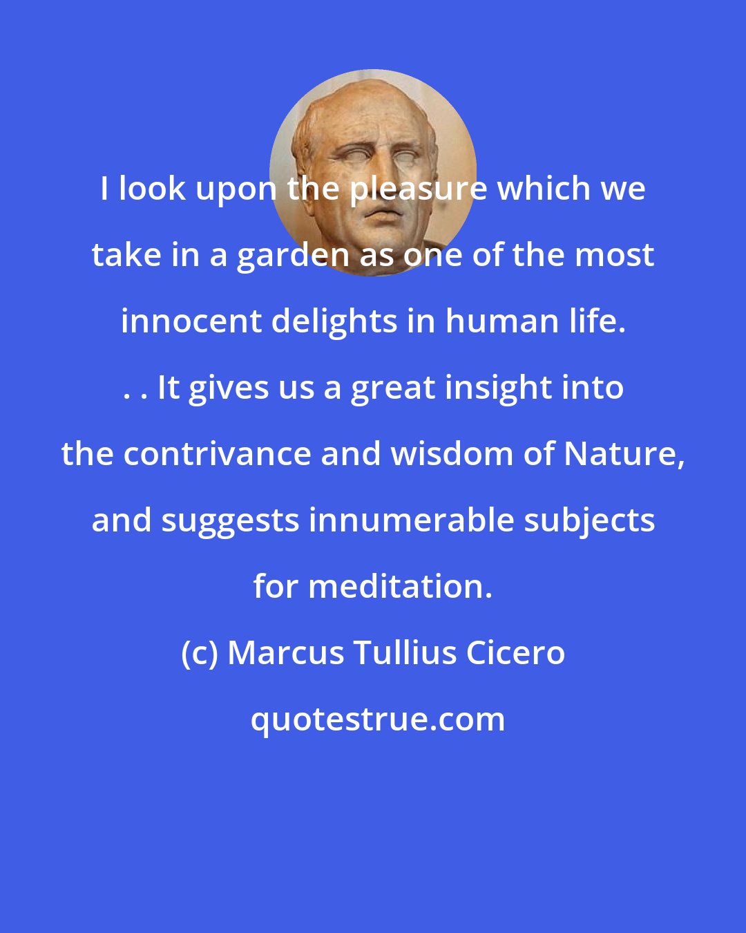 Marcus Tullius Cicero: I look upon the pleasure which we take in a garden as one of the most innocent delights in human life. . . It gives us a great insight into the contrivance and wisdom of Nature, and suggests innumerable subjects for meditation.