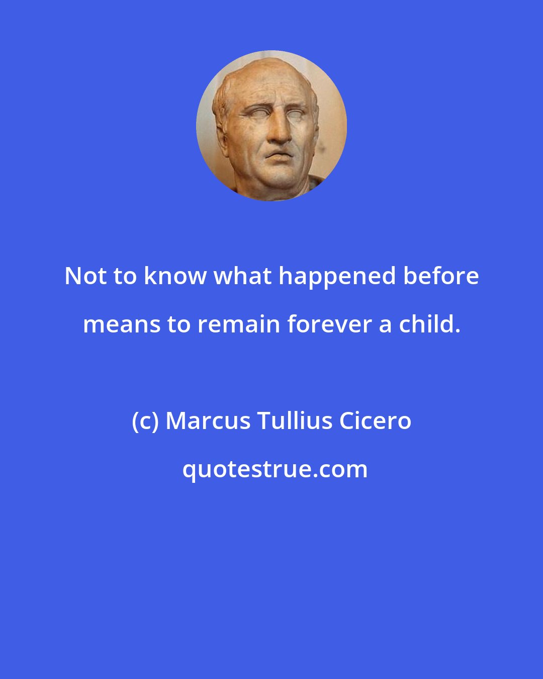 Marcus Tullius Cicero: Not to know what happened before means to remain forever a child.