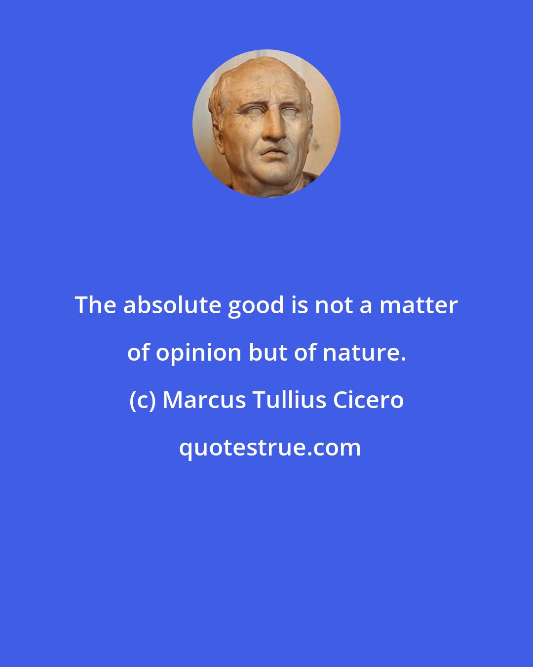 Marcus Tullius Cicero: The absolute good is not a matter of opinion but of nature.