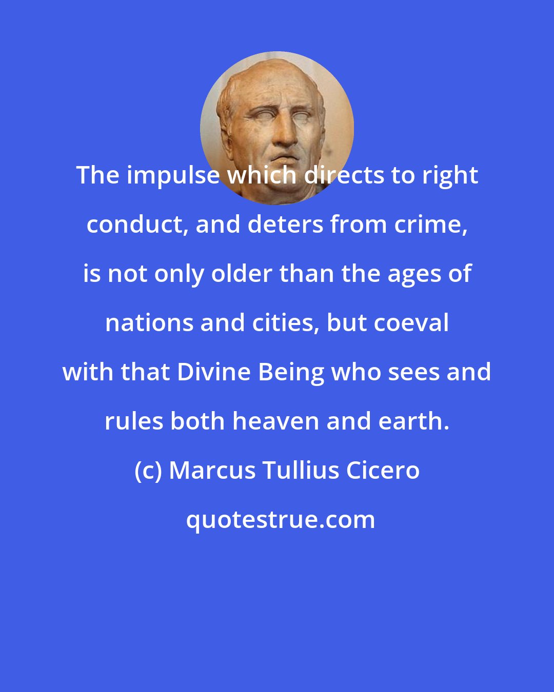 Marcus Tullius Cicero: The impulse which directs to right conduct, and deters from crime, is not only older than the ages of nations and cities, but coeval with that Divine Being who sees and rules both heaven and earth.