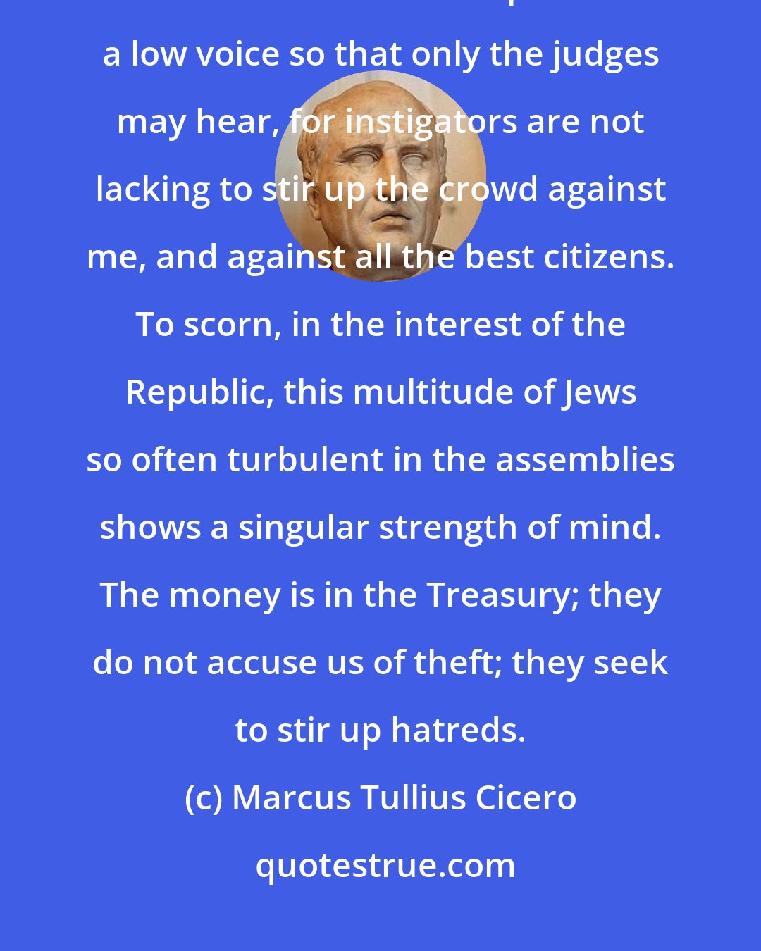 Marcus Tullius Cicero: Thou knowest how numerous this tribe is, how united and how powerful in the assemblies. I will plead in a low voice so that only the judges may hear, for instigators are not lacking to stir up the crowd against me, and against all the best citizens. To scorn, in the interest of the Republic, this multitude of Jews so often turbulent in the assemblies shows a singular strength of mind. The money is in the Treasury; they do not accuse us of theft; they seek to stir up hatreds.