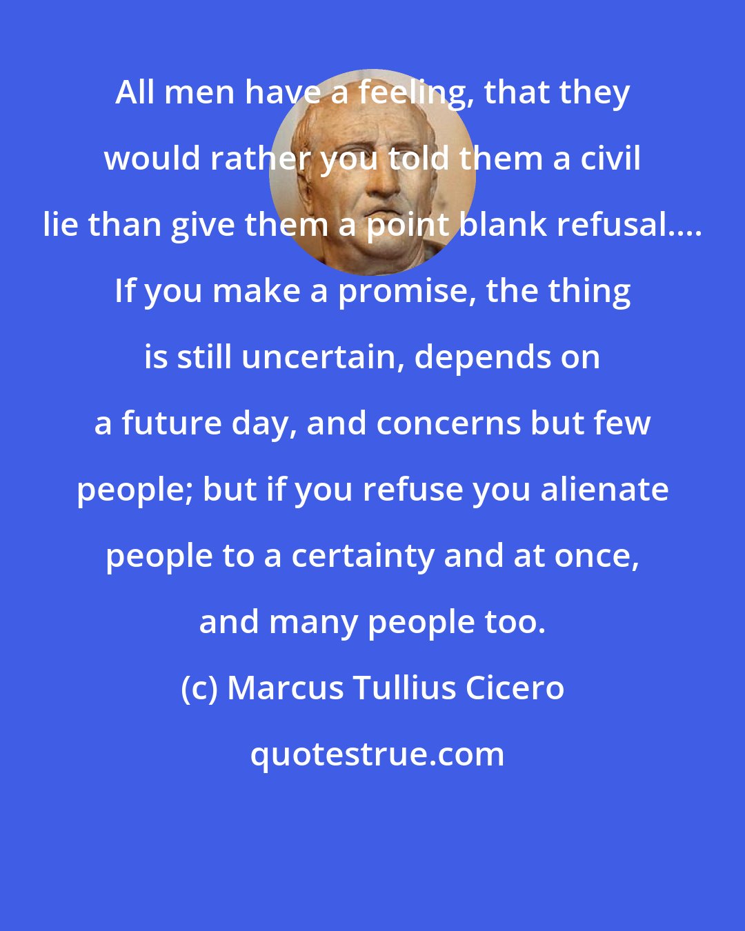 Marcus Tullius Cicero: All men have a feeling, that they would rather you told them a civil lie than give them a point blank refusal.... If you make a promise, the thing is still uncertain, depends on a future day, and concerns but few people; but if you refuse you alienate people to a certainty and at once, and many people too.