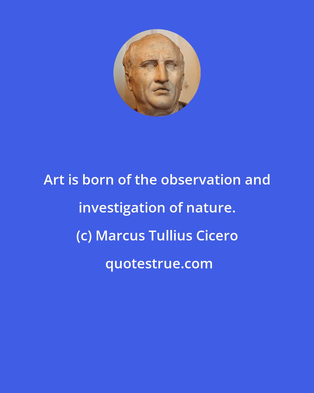 Marcus Tullius Cicero: Art is born of the observation and investigation of nature.